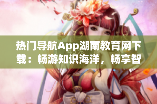 熱門導(dǎo)航App湖南教育網(wǎng)下載：暢游知識(shí)海洋，暢享智慧生活
