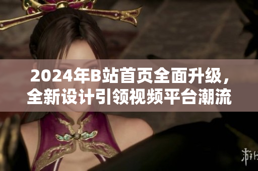 2024年B站首頁(yè)全面升級(jí)，全新設(shè)計(jì)引領(lǐng)視頻平臺(tái)潮流