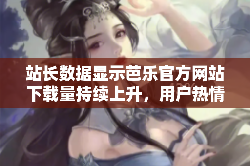 站長(zhǎng)數(shù)據(jù)顯示芭樂官方網(wǎng)站下載量持續(xù)上升，用戶熱情高漲