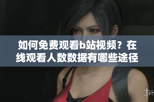 如何免費(fèi)觀看b站視頻？在線觀看人數(shù)數(shù)據(jù)有哪些途徑可以查詢？