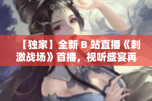 【獨(dú)家】全新 B 站直播《刺激戰(zhàn)場(chǎng)》首播，視聽盛宴再度來襲