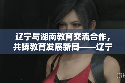 遼寧與湖南教育交流合作，共鑄教育發(fā)展新局——遼寧教育迎接湖南教育的到來