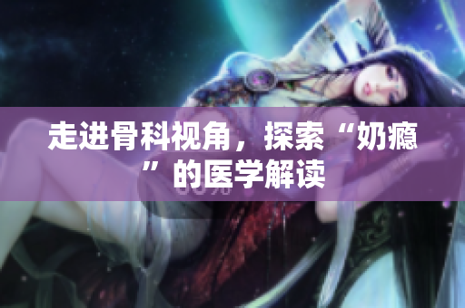 走進(jìn)骨科視角，探索“奶癮”的醫(yī)學(xué)解讀