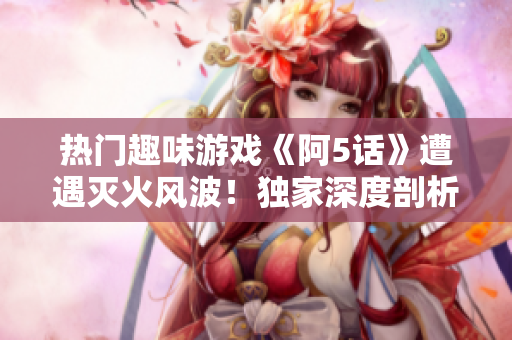 熱門趣味游戲《阿5話》遭遇滅火風(fēng)波！獨(dú)家深度剖析游戲背后的故事及新發(fā)展