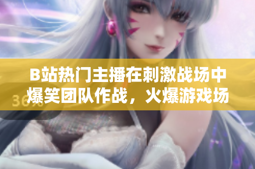B站熱門主播在刺激戰(zhàn)場中爆笑團(tuán)隊(duì)作戰(zhàn)，火爆游戲場面引爆全網(wǎng)狂歡