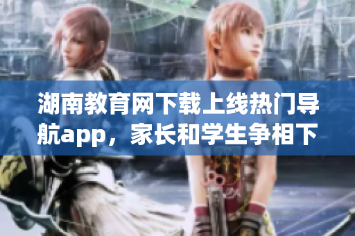 湖南教育網(wǎng)下載上線熱門導(dǎo)航app，家長(zhǎng)和學(xué)生爭(zhēng)相下載使用