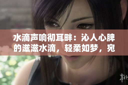 水滴聲響徹耳畔：沁人心脾的滋滋水滴，輕柔如夢(mèng)，宛若細(xì)語般的清澈。