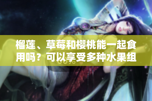 榴蓮、草莓和櫻桃能一起食用嗎？可以享受多種水果組合帶來的美味嗎？
