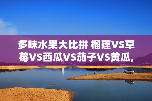 多味水果大比拼 榴蓮VS草莓VS西瓜VS茄子VS黃瓜, 你更愛哪種？