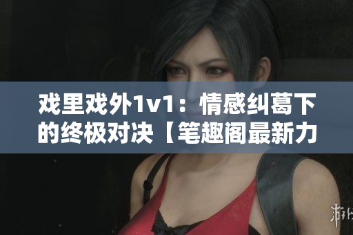 戲里戲外1v1：情感糾葛下的終極對決【筆趣閣最新力作】