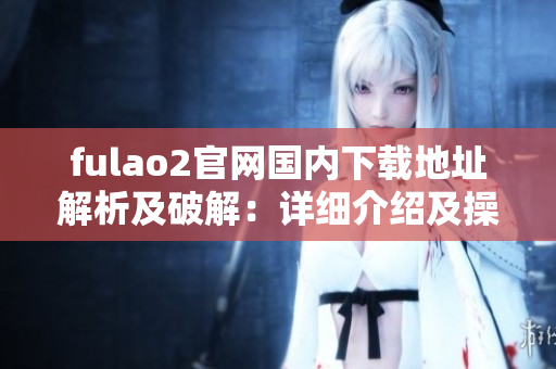 fulao2官網(wǎng)國內(nèi)下載地址解析及破解：詳細介紹及操作指南