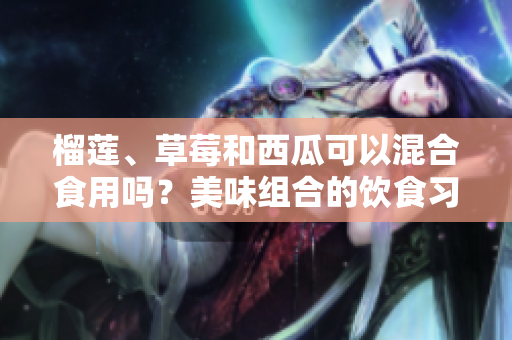榴蓮、草莓和西瓜可以混合食用嗎？美味組合的飲食習(xí)慣是否有益健康？