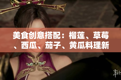 美食創(chuàng)意搭配：榴蓮、草莓、西瓜、茄子、黃瓜料理新玩法