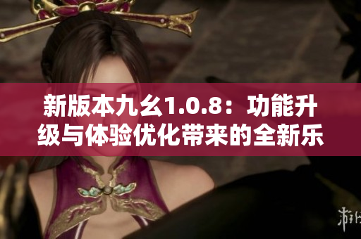 新版本九幺1.0.8：功能升級與體驗優(yōu)化帶來的全新樂趣