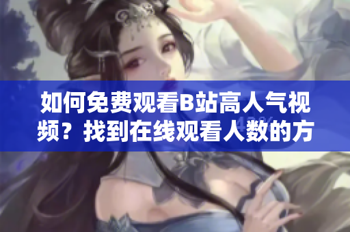 如何免費(fèi)觀看B站高人氣視頻？找到在線觀看人數(shù)的方法揭秘