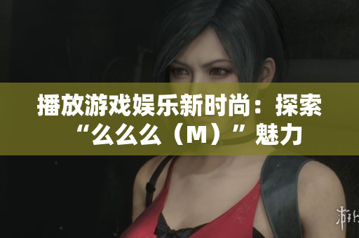 播放游戲娛樂新時尚：探索“么么么（M）”魅力