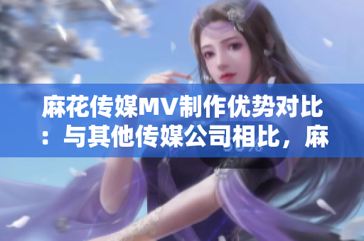 麻花傳媒MV制作優(yōu)勢對比：與其他傳媒公司相比，麻花傳媒在MV制作方面的特色和優(yōu)勢