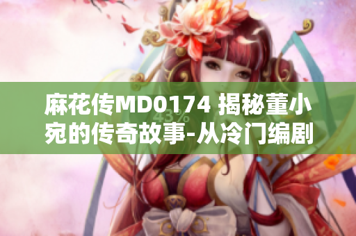 麻花傳MD0174 揭秘董小宛的傳奇故事-從冷門編劇到行業(yè)佳作