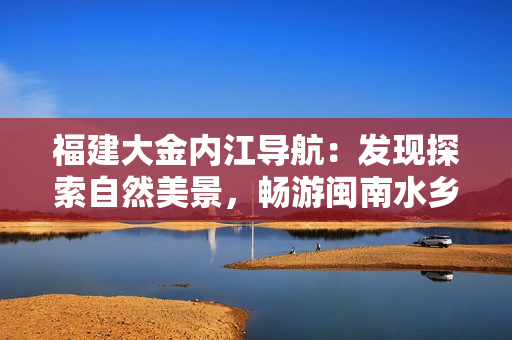 福建大金內(nèi)江導(dǎo)航：發(fā)現(xiàn)探索自然美景，暢游閩南水鄉(xiāng)