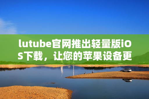lutube官網(wǎng)推出輕量版iOS下載，讓您的蘋果設(shè)備更便捷享受視頻體驗(yàn)