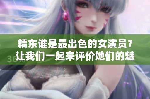 精東誰是最出色的女演員？讓我們一起來評(píng)價(jià)她們的魅力!