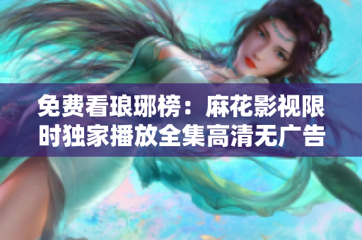 免費(fèi)看瑯琊榜：麻花影視限時獨(dú)家播放全集高清無廣告，精彩劇情盡收眼底