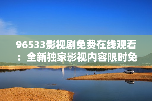 96533影視劇免費(fèi)在線觀看：全新獨(dú)家影視內(nèi)容限時(shí)免費(fèi)觀賞