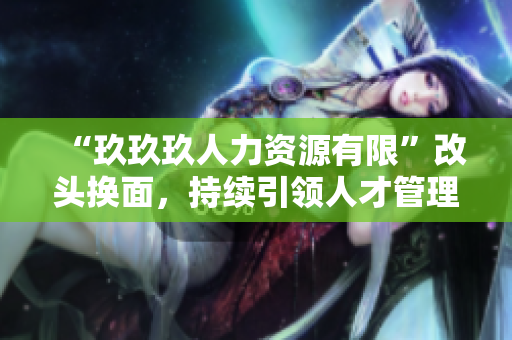 “玖玖玖人力資源有限”改頭換面，持續(xù)引領(lǐng)人才管理新潮流