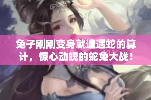 兔子剛剛變身就遭遇蛇的算計，驚心動魄的蛇兔大戰(zhàn)！