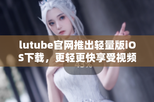 lutube官網(wǎng)推出輕量版iOS下載，更輕更快享受視頻！