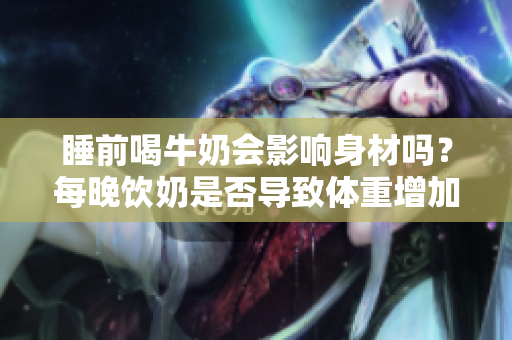 睡前喝牛奶會影響身材嗎？每晚飲奶是否導(dǎo)致體重增加？