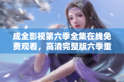 成全影視第六季全集在線免費觀看，高清完整版六季重磅登場，精彩情節(jié)不容錯過!