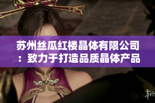 蘇州絲瓜紅樓晶體有限公司：致力于打造品質(zhì)晶體產(chǎn)品的領(lǐng)先企業(yè)