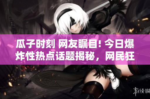 瓜子時刻 網(wǎng)友矚目! 今日爆炸性熱點話題揭秘，網(wǎng)民狂飆!【最新爆料】