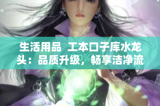 生活用品  工本口子庫水龍頭：品質(zhì)升級(jí)，暢享潔凈流水
