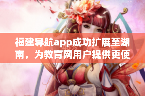 福建導(dǎo)航app成功擴展至湖南，為教育網(wǎng)用戶提供更便捷的服務(wù)