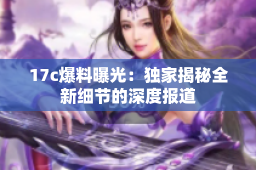 17c爆料曝光：獨家揭秘全新細(xì)節(jié)的深度報道