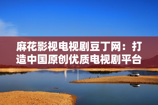 麻花影視電視劇豆丁網(wǎng)：打造中國(guó)原創(chuàng)優(yōu)質(zhì)電視劇平臺(tái)