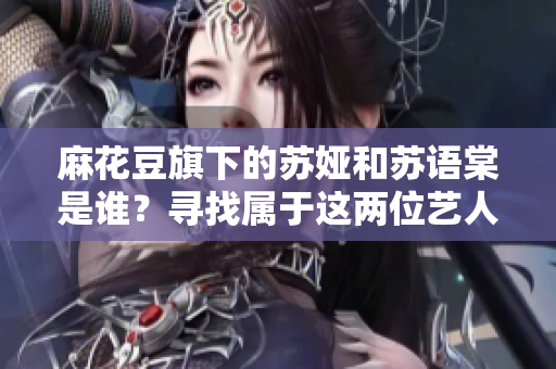 麻花豆旗下的蘇婭和蘇語棠是誰？尋找屬于這兩位藝人的故事