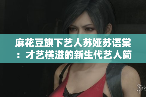 麻花豆旗下藝人蘇婭蘇語棠：才藝橫溢的新生代藝人簡介