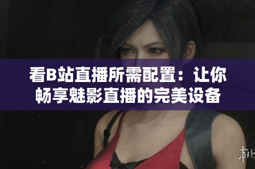 看B站直播所需配置：讓你暢享魅影直播的完美設(shè)備
