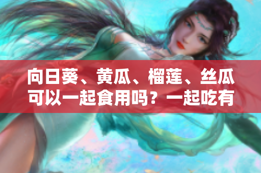 向日葵、黃瓜、榴蓮、絲瓜可以一起食用嗎？一起吃有什么好處和注意事項(xiàng)？