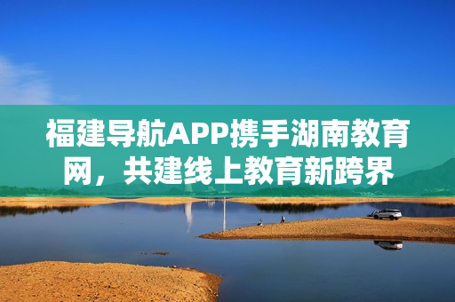 福建導(dǎo)航APP攜手湖南教育網(wǎng)，共建線上教育新跨界
