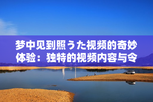 夢中見到照うた視頻的奇妙體驗(yàn)：獨(dú)特的視頻內(nèi)容與令人難忘的感受