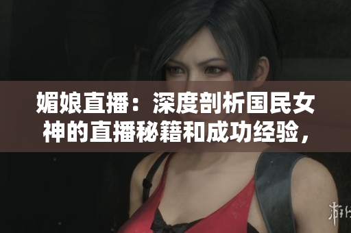媚娘直播：深度剖析國民女神的直播秘籍和成功經(jīng)驗(yàn)，助你成為直播界新巨星！