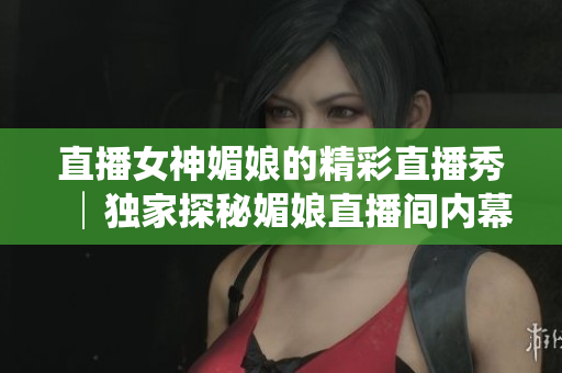 直播女神媚娘的精彩直播秀│獨家探秘媚娘直播間內幕│媚娘的直播精彩瞬間大揭秘