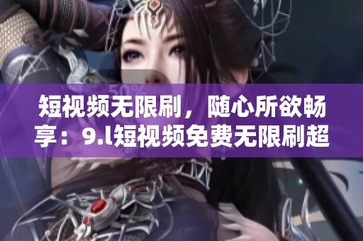 短視頻無限刷，隨心所欲暢享：9.l短視頻免費無限刷超刺激