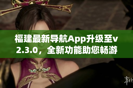 福建最新導(dǎo)航App升級(jí)至v2.3.0，全新功能助您暢游福建美景