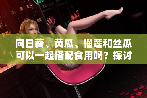 向日葵、黃瓜、榴蓮和絲瓜可以一起搭配食用嗎？探討融合多樣食材的美食組合效果