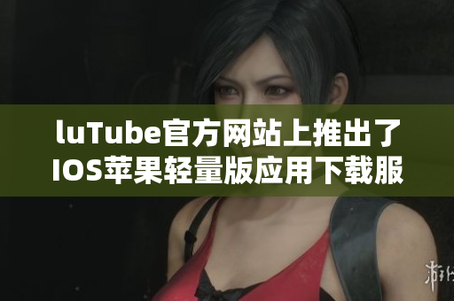 luTube官方網(wǎng)站上推出了IOS蘋果輕量版應(yīng)用下載服務(wù)